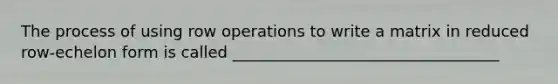 The process of using row operations to write a matrix in reduced row-echelon form is called __________________________________