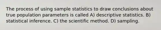 The process of using sample statistics to draw conclusions about true population parameters is called A) descriptive statistics. B) statistical inference. C) the scientific method. D) sampling.