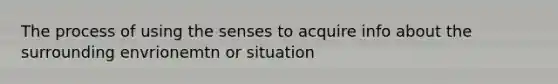 The process of using the senses to acquire info about the surrounding envrionemtn or situation