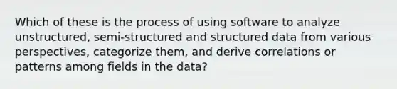 Which of these is the process of using software to analyze unstructured, semi-structured and structured data from various perspectives, categorize them, and derive correlations or patterns among fields in the data?