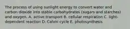 The process of using sunlight energy to convert water and carbon dioxide into stable carbohydrates (sugars and starches) and oxygen. A. active transport B. cellular respiration C. light-dependent reaction D. Calvin cycle E. photosynthesis