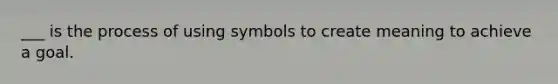 ___ is the process of using symbols to create meaning to achieve a goal.