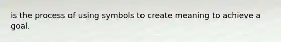 is the process of using symbols to create meaning to achieve a goal.