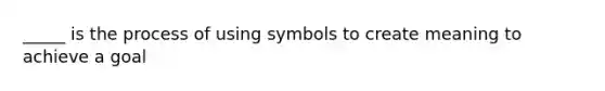 _____ is the process of using symbols to create meaning to achieve a goal