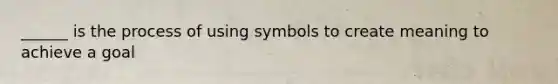 ______ is the process of using symbols to create meaning to achieve a goal