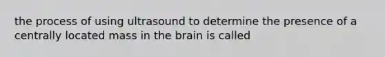 the process of using ultrasound to determine the presence of a centrally located mass in the brain is called