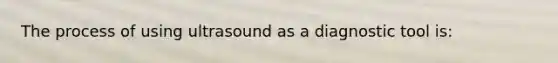 The process of using ultrasound as a diagnostic tool is: