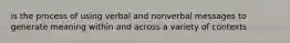is the process of using verbal and nonverbal messages to generate meaning within and across a variety of contexts