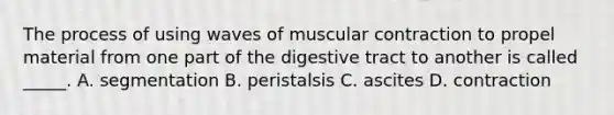 The process of using waves of muscular contraction to propel material from one part of the digestive tract to another is called _____. A. segmentation B. peristalsis C. ascites D. contraction