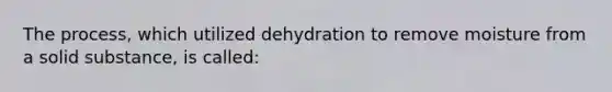 The process, which utilized dehydration to remove moisture from a solid substance, is called: