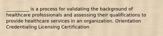 __________ is a process for validating the background of healthcare professionals and assessing their qualifications to provide healthcare services in an organization. Orientation Credentialing Licensing Certification