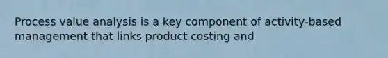 Process value analysis is a key component of activity-based management that links product costing and