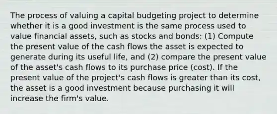 The process of valuing a capital budgeting project to determine whether it is a good investment is the same process used to value financial assets, such as stocks and bonds: (1) Compute the present value of the cash flows the asset is expected to generate during its useful life, and (2) compare the present value of the asset's cash flows to its purchase price (cost). If the present value of the project's cash flows is greater than its cost, the asset is a good investment because purchasing it will increase the firm's value.