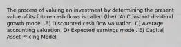 The process of valuing an investment by determining the present value of its future cash flows is called (the): A) Constant dividend growth model. B) Discounted cash flow valuation. C) Average accounting valuation. D) Expected earnings model. E) Capital Asset Pricing Model