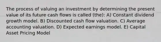 The process of valuing an investment by determining the present value of its future cash flows is called (the): A) Constant dividend growth model. B) Discounted cash flow valuation. C) Average accounting valuation. D) Expected earnings model. E) Capital Asset Pricing Model