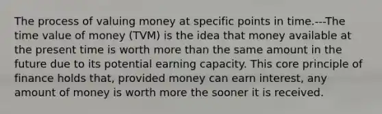 The process of valuing money at specific points in time.---The time value of money (TVM) is the idea that money available at the present time is worth more than the same amount in the future due to its potential earning capacity. This core principle of finance holds that, provided money can earn interest, any amount of money is worth more the sooner it is received.