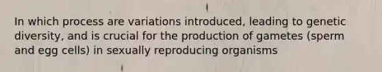 In which process are variations introduced, leading to genetic diversity, and is crucial for the production of gametes (sperm and egg cells) in sexually reproducing organisms