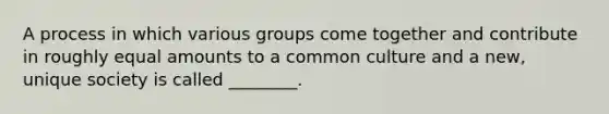 A process in which various groups come together and contribute in roughly equal amounts to a common culture and a new, unique society is called ________.