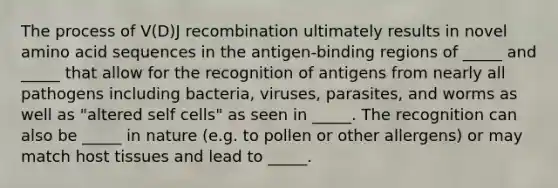 The process of V(D)J recombination ultimately results in novel amino acid sequences in the antigen-binding regions of _____ and _____ that allow for the recognition of antigens from nearly all pathogens including bacteria, viruses, parasites, and worms as well as "altered self cells" as seen in _____. The recognition can also be _____ in nature (e.g. to pollen or other allergens) or may match host tissues and lead to _____.