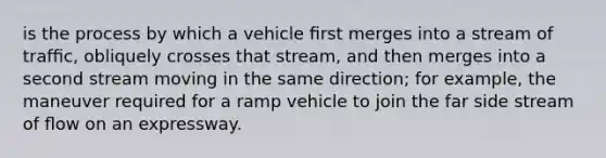 is the process by which a vehicle ﬁrst merges into a stream of trafﬁc, obliquely crosses that stream, and then merges into a second stream moving in the same direction; for example, the maneuver required for a ramp vehicle to join the far side stream of ﬂow on an expressway.