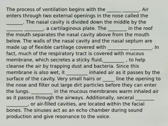 The process of ventilation begins with the ______ _______. Air enters through two external openings in the nose called the _______. The nasal cavity is divided down the middle by the _______ ________, a cartilaginous plate. The ________ in the roof the mouth separates the nasal cavity above from the mouth below. The walls of the nasal cavity and the nasal septum are made up of flexible cartilage covered with _________ _________. In fact, much of the respiratory tract is covered with mucous membrane, which secretes a sticky fluid,_________ , to help cleanse the air by trapping dust and bacteria. Since this membrane is also wet, it _________ inhaled air as it passes by the surface of the cavity. Very small hairs or _____ line the opening to the nose and filter out large dirt particles before they can enter the lungs. _________ in the mucous membranes warm inhaled air as it passes through the airways. Additionally, seceral ________ _________, or air-filled cavities, are located within the facial bones. The sinuses act as an echo chamber during sound production and give resonance to the voice.