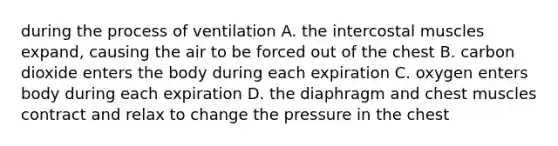 during the process of ventilation A. the intercostal muscles expand, causing the air to be forced out of the chest B. carbon dioxide enters the body during each expiration C. oxygen enters body during each expiration D. the diaphragm and chest muscles contract and relax to change the pressure in the chest