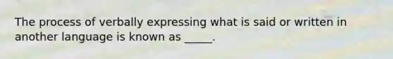 The process of verbally expressing what is said or written in another language is known as _____.