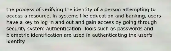 the process of verifying the identity of a person attempting to access a resource. In systems like education and banking, users have a key to log in and out and gain access by going through security system authentication. Tools such as passwords and biometric identification are used in authenticating the user's identity.