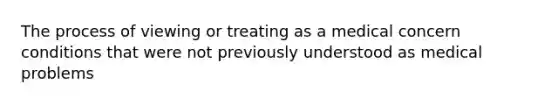 The process of viewing or treating as a medical concern conditions that were not previously understood as medical problems