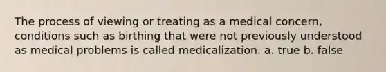 The process of viewing or treating as a medical concern, conditions such as birthing that were not previously understood as medical problems is called medicalization. a. true b. false