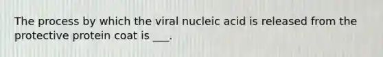 The process by which the viral nucleic acid is released from the protective protein coat is ___.