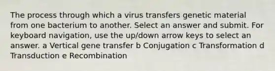 The process through which a virus transfers genetic material from one bacterium to another. Select an answer and submit. For keyboard navigation, use the up/down arrow keys to select an answer. a Vertical gene transfer b Conjugation c Transformation d Transduction e Recombination