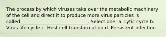 The process by which viruses take over the metabolic machinery of the cell and direct it to produce more virus particles is called_____________________________. Select one: a. Lytic cycle b. Virus life cycle c. Host cell transformation d. Persistent infection