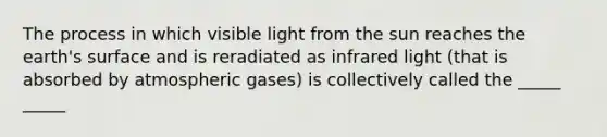 The process in which visible light from the sun reaches the earth's surface and is reradiated as infrared light (that is absorbed by atmospheric gases) is collectively called the _____ _____