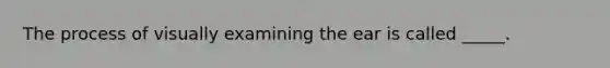 The process of visually examining the ear is called _____.