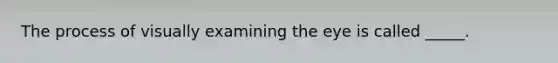 The process of visually examining the eye is called _____.