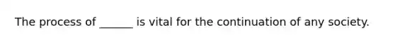 The process of ______ is vital for the continuation of any society.