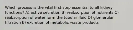 Which process is the vital first step essential to all kidney functions? A) active secretion B) reabsorption of nutrients C) reabsorption of water form the tubular fluid D) glomerular filtration E) excretion of metabolic waste products