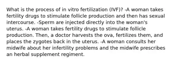 What is the process of in vitro fertilization (IVF)? -A woman takes fertility drugs to stimulate follicle production and then has sexual intercourse. -Sperm are injected directly into the woman's uterus. -A woman takes fertility drugs to stimulate follicle production. Then, a doctor harvests the ova, fertilizes them, and places the zygotes back in the uterus. -A woman consults her midwife about her infertility problems and the midwife prescribes an herbal supplement regiment.