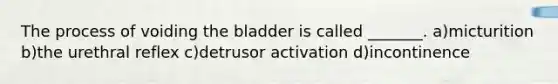 The process of voiding the bladder is called _______. a)micturition b)the urethral reflex c)detrusor activation d)incontinence