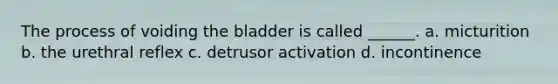 The process of voiding the bladder is called ______. a. micturition b. the urethral reflex c. detrusor activation d. incontinence