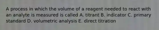 A process in which the volume of a reagent needed to react with an analyte is measured is called A. titrant B. indicator C. primary standard D. volumetric analysis E. direct titration