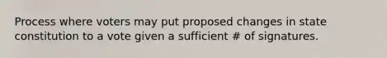 Process where voters may put proposed changes in state constitution to a vote given a sufficient # of signatures.