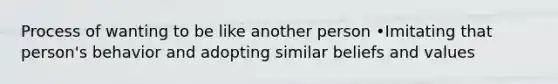 Process of wanting to be like another person •Imitating that person's behavior and adopting similar beliefs and values
