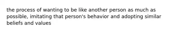 the process of wanting to be like another person as much as possible, imitating that person's behavior and adopting similar beliefs and values