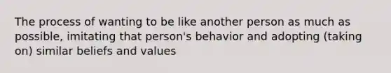 The process of wanting to be like another person as much as possible, imitating that person's behavior and adopting (taking on) similar beliefs and values