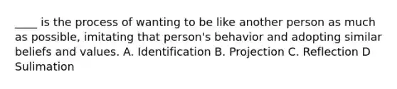 ____ is the process of wanting to be like another person as much as possible, imitating that person's behavior and adopting similar beliefs and values. A. Identification B. Projection C. Reflection D Sulimation