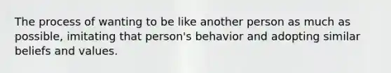 The process of wanting to be like another person as much as possible, imitating that person's behavior and adopting similar beliefs and values.