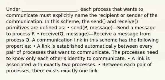 Under ________________________, each process that wants to communicate must explicitly name the recipient or sender of the communication. In this scheme, the send() and receive() primitives are defined as: • send(P, message)—Send a message to process P. • receive(Q, message)—Receive a message from process Q. A communication link in this scheme has the following properties: • A link is established automatically between every pair of processes that want to communicate. The processes need to know only each other's identity to communicate. • A link is associated with exactly two processes. • Between each pair of processes, there exists exactly one link.