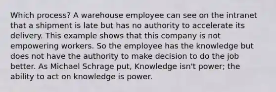 Which process? A warehouse employee can see on the intranet that a shipment is late but has no authority to accelerate its delivery. This example shows that this company is not empowering workers. So the employee has the knowledge but does not have the authority to make decision to do the job better. As Michael Schrage put, Knowledge isn't power; the ability to act on knowledge is power.